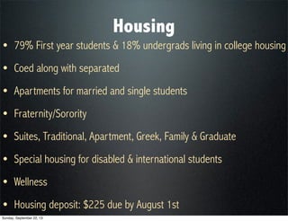 Housing
• 79% First year students & 18% undergrads living in college housing
• Coed along with separated
• Apartments for married and single students
• Fraternity/Sorority
• Suites, Traditional, Apartment, Greek, Family & Graduate
• Special housing for disabled & international students
• Wellness
• Housing deposit: $225 due by August 1st
Sunday, September 22, 13
 