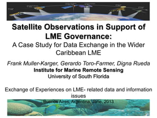 Frank Muller-Karger, Gerardo Toro-Farmer, Digna Rueda
Institute for Marine Remote Sensing
University of South Florida
Satellite Observations in Support of
LME Governance:
A Case Study for Data Exchange in the Wider
Caribbean LME
Exchange of Experiences on LME- related data and information
issues
Buenos Aires, Argentina, June, 2013
 