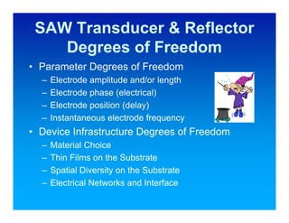 SAW Transducer & Reflector
    Degrees of Freedom
• Parameter Degrees of Freedom
  –   Electrode amplitude and/or length
  –   Electrode phase (electrical)
  –   Electrode position (delay)
  –   Instantaneous electrode frequency
• Device Infrastructure Degrees of Freedom
  –   Material Choice
  –   Thin Films on the Substrate
  –   Spatial Diversity on the Substrate
  –   Electrical Networks and Interface
 