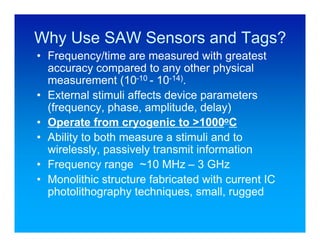 Why Use SAW Sensors and Tags?
• Frequency/time are measured with greatest
  accuracy compared to any other physical
  measurement (10-10 - 10-14).
• External stimuli affects device parameters
  (frequency, phase, amplitude, delay)
• Operate from cryogenic to >1000oC
• Ability to both measure a stimuli and to
  wirelessly, passively transmit information
• Frequency range ~10 MHz – 3 GHz
• Monolithic structure fabricated with current IC
  photolithography techniques, small, rugged
 