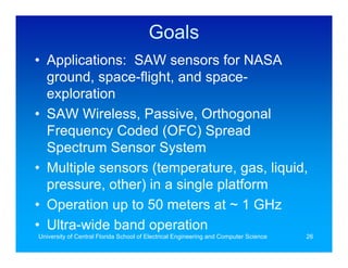 Goals
• Applications: SAW sensors for NASA
  ground, space-flight, and space-
  exploration
• SAW Wireless, Passive, Orthogonal
  Frequency Coded (OFC) Spread
  Spectrum Sensor System
• Multiple sensors (temperature, gas, liquid,
  pressure, other) in a single platform
• Operation up to 50 meters at ~ 1 GHz
• Ultra-wide band operation
University of Central Florida School of Electrical Engineering and Computer Science   26
 