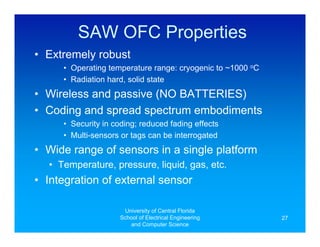 SAW OFC Properties
• Extremely robust
     • Operating temperature range: cryogenic to ~1000 oC
     • Radiation hard, solid state
• Wireless and passive (NO BATTERIES)
• Coding and spread spectrum embodiments
     • Security in coding; reduced fading effects
     • Multi-sensors or tags can be interrogated
• Wide range of sensors in a single platform
  • Temperature, pressure, liquid, gas, etc.
• Integration of external sensor

                      University of Central Florida
                     School of Electrical Engineering       27
                        and Computer Science
 