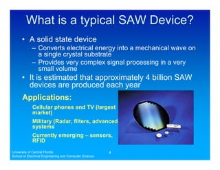 What is a typical SAW Device?
      • A solid state device
            – Converts electrical energy into a mechanical wave on
              a single crystal substrate
            – Provides very complex signal processing in a very
              small volume
      • It is estimated that approximately 4 billion SAW
        devices are produced each year
      Applications:
             Cellular phones and TV (largest
             market)
             Military (Radar, filters, advanced
             systems
             Currently emerging – sensors,
             RFID
University of Central Florida                           4
School of Electrical Engineering and Computer Science
 