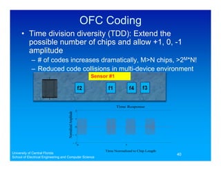 OFC Coding
      • Time division diversity (TDD): Extend the
        possible number of chips and allow +1, 0, -1
        amplitude
            – # of codes increases dramatically, M>N chips, >2M*N!
            – Reduced code collisions in multi-device environment
                                                                    Sensor #1




                                                                                Time Response
                                                           2
                                    Normalized Amplitude




                                                           1


                                                           0


                                                       !1


                                                       !2
                                                               0                     5                    10

                                                                         Time Normalized to Chip Length
University of Central Florida                                                                                  40
School of Electrical Engineering and Computer Science
 