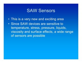 SAW Sensors
• This is a very new and exciting area
• Since SAW devices are sensitive to
  temperature, stress, pressure, liquids,
  viscosity and surface effects, a wide range
  of sensors are possible
 
