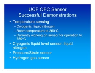 UCF OFC Sensor
     Successful Demonstrations
• Temperature sensing
  – Cryogenic: liquid nitrogen
  – Room temperature to 250oC
  – Currently working on sensor for operation to
    750oC
• Cryogenic liquid level sensor: liquid
  nitrogen
• Pressure/Strain sensor
• Hydrogen gas sensor
 