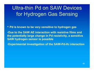 Ultra-thin Pd on SAW Devices
    for Hydrogen Gas Sensing

• Pd is known to be very sensitive to hydrogen gas
•Due to the SAW AE interaction with resistive films and
the potentially large change in Pd resistivity, a sensitive
SAW hydrogen sensor is possible
•Experimental investigation of the SAW-Pd-H2 interaction




                                                          59
 