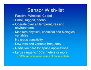 Sensor Wish-list
– Passive, Wireless, Coded
– Small, rugged, cheap
– Operate over all temperatures and
  environments
– Measure physical, chemical and biological
  variables
– No cross sensitivity
– Low loss and variable frequency
– Radiation hard for space applications
– Large range to 100’s meters or more
  • SAW sensors meet many of these criteria
 