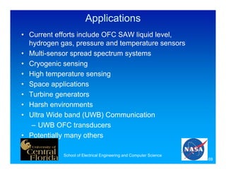 Applications
• Current efforts include OFC SAW liquid level,
  hydrogen gas, pressure and temperature sensors
• Multi-sensor spread spectrum systems
• Cryogenic sensing
• High temperature sensing
• Space applications
• Turbine generators
• Harsh environments
• Ultra Wide band (UWB) Communication
   – UWB OFC transducers
• Potentially many others

            School of Electrical Engineering and Computer Science
                                                                    68
 