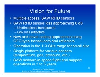 Vision for Future
• Multiple access, SAW RFID sensors
• SAW RFID sensor loss approaching 0 dB
  – Unidirectional transducers
  – Low loss reflectors
• New and novel coding approaches using
  OFC-type transducers and reflectors
• Operation in the 1-3 GHz range for small size
• Single platform for various sensors
  (temperature, gas, pressure, etc.)
• SAW sensors in space flight and support
  operations in 2 to 5 years
                                                               69
                    University of Central Florida
       School of Electrical Engineering and Computer Science
 