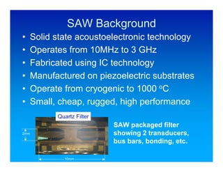 SAW Background
•     Solid state acoustoelectronic technology
•     Operates from 10MHz to 3 GHz
•     Fabricated using IC technology
•     Manufactured on piezoelectric substrates
•     Operate from cryogenic to 1000 oC
•     Small, cheap, rugged, high performance
            Quartz Filter
                            SAW packaged filter
2mm                         showing 2 transducers,
                            bus bars, bonding, etc.

              10mm
 