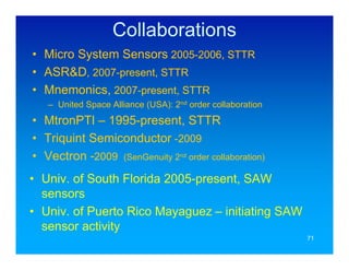 Collaborations
• Micro System Sensors 2005-2006, STTR
• ASR&D, 2007-present, STTR
• Mnemonics, 2007-present, STTR
   – United Space Alliance (USA): 2nd order collaboration
• MtronPTI – 1995-present, STTR
• Triquint Semiconductor -2009
• Vectron -2009 (SenGenuity 2nd order collaboration)
• Univ. of South Florida 2005-present, SAW
  sensors
• Univ. of Puerto Rico Mayaguez – initiating SAW
  sensor activity
                                                            71
 