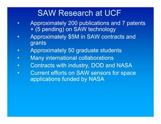 SAW Research at UCF
•   Approximately 200 publications and 7 patents
    + (5 pending) on SAW technology
•   Approximately $5M in SAW contracts and
    grants
•   Approximately 50 graduate students
•   Many international collaborations
•   Contracts with industry, DOD and NASA
•   Current efforts on SAW sensors for space
    applications funded by NASA
 