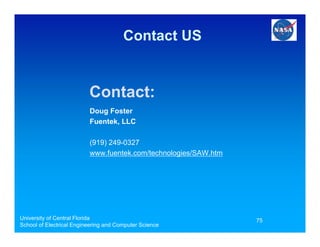 Contact US


                          Contact:
                          Doug Foster
                          Fuentek, LLC

                          (919) 249-0327
                          www.fuentek.com/technologies/SAW.htm




University of Central Florida                                    75
School of Electrical Engineering and Computer Science
 