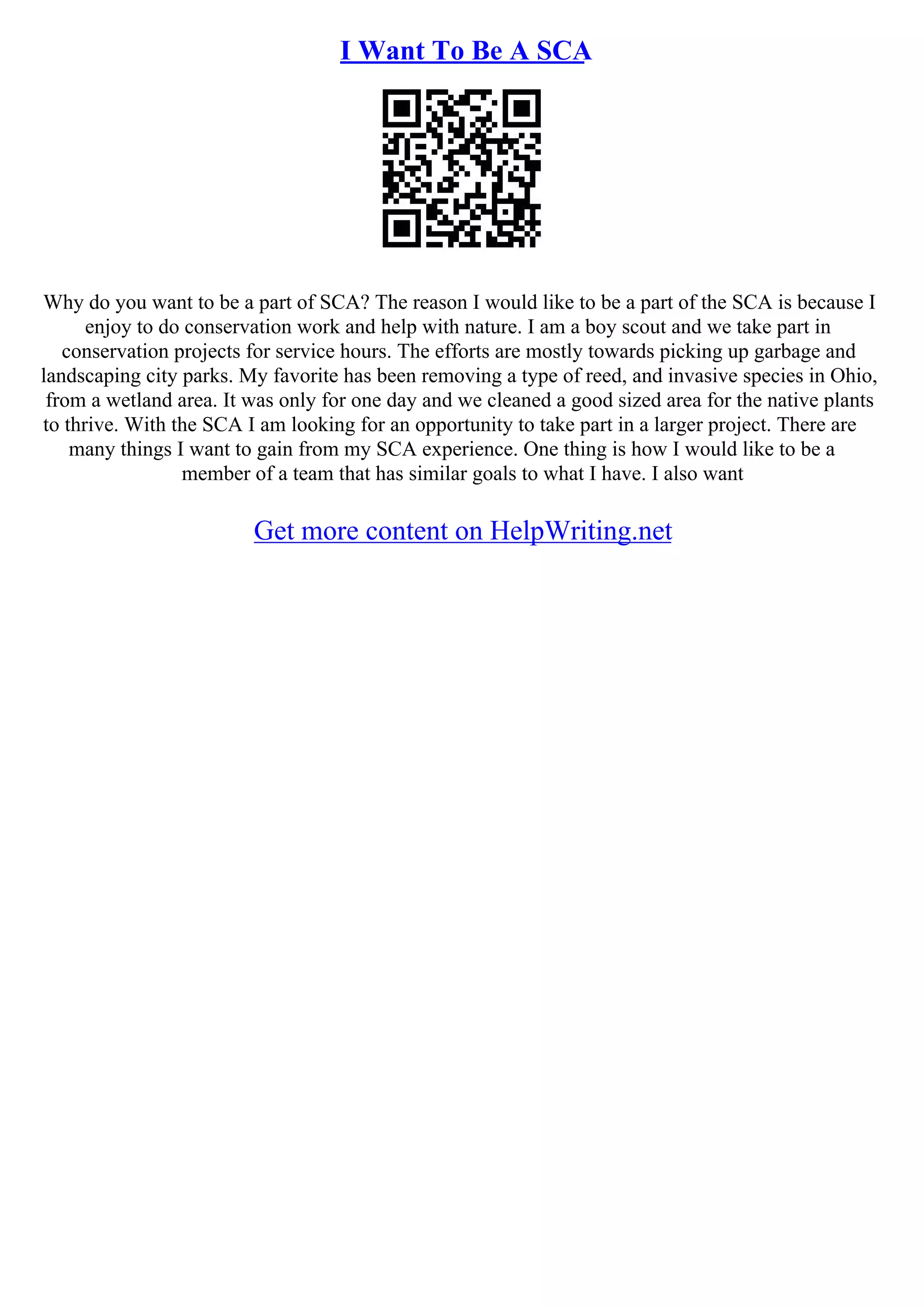 I Want To Be A SCA
Why do you want to be a part of SCA? The reason I would like to be a part of the SCA is because I
enjoy to do conservation work and help with nature. I am a boy scout and we take part in
conservation projects for service hours. The efforts are mostly towards picking up garbage and
landscaping city parks. My favorite has been removing a type of reed, and invasive species in Ohio,
from a wetland area. It was only for one day and we cleaned a good sized area for the native plants
to thrive. With the SCA I am looking for an opportunity to take part in a larger project. There are
many things I want to gain from my SCA experience. One thing is how I would like to be a
member of a team that has similar goals to what I have. I also want
Get more content on HelpWriting.net
 