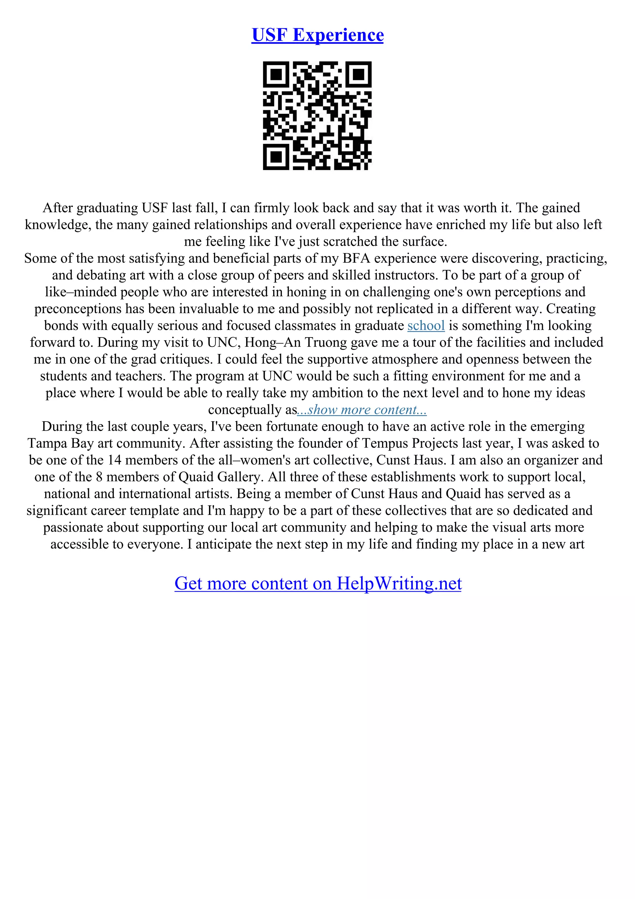 USF Experience
After graduating USF last fall, I can firmly look back and say that it was worth it. The gained
knowledge, the many gained relationships and overall experience have enriched my life but also left
me feeling like I've just scratched the surface.
Some of the most satisfying and beneficial parts of my BFA experience were discovering, practicing,
and debating art with a close group of peers and skilled instructors. To be part of a group of
like–minded people who are interested in honing in on challenging one's own perceptions and
preconceptions has been invaluable to me and possibly not replicated in a different way. Creating
bonds with equally serious and focused classmates in graduate school is something I'm looking
forward to. During my visit to UNC, Hong–An Truong gave me a tour of the facilities and included
me in one of the grad critiques. I could feel the supportive atmosphere and openness between the
students and teachers. The program at UNC would be such a fitting environment for me and a
place where I would be able to really take my ambition to the next level and to hone my ideas
conceptually as...show more content...
During the last couple years, I've been fortunate enough to have an active role in the emerging
Tampa Bay art community. After assisting the founder of Tempus Projects last year, I was asked to
be one of the 14 members of the all–women's art collective, Cunst Haus. I am also an organizer and
one of the 8 members of Quaid Gallery. All three of these establishments work to support local,
national and international artists. Being a member of Cunst Haus and Quaid has served as a
significant career template and I'm happy to be a part of these collectives that are so dedicated and
passionate about supporting our local art community and helping to make the visual arts more
accessible to everyone. I anticipate the next step in my life and finding my place in a new art
Get more content on HelpWriting.net
 