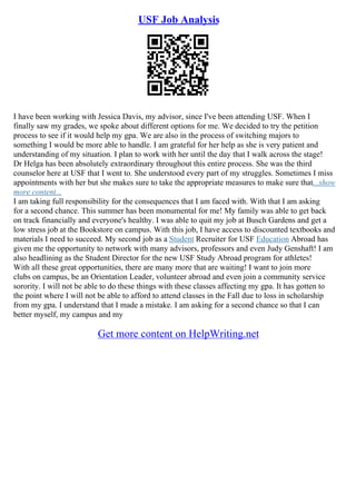 USF Job Analysis
I have been working with Jessica Davis, my advisor, since I've been attending USF. When I
finally saw my grades, we spoke about different options for me. We decided to try the petition
process to see if it would help my gpa. We are also in the process of switching majors to
something I would be more able to handle. I am grateful for her help as she is very patient and
understanding of my situation. I plan to work with her until the day that I walk across the stage!
Dr Helga has been absolutely extraordinary throughout this entire process. She was the third
counselor here at USF that I went to. She understood every part of my struggles. Sometimes I miss
appointments with her but she makes sure to take the appropriate measures to make sure that...show
more content...
I am taking full responsibility for the consequences that I am faced with. With that I am asking
for a second chance. This summer has been monumental for me! My family was able to get back
on track financially and everyone's healthy. I was able to quit my job at Busch Gardens and get a
low stress job at the Bookstore on campus. With this job, I have access to discounted textbooks and
materials I need to succeed. My second job as a Student Recruiter for USF Education Abroad has
given me the opportunity to network with many advisors, professors and even Judy Genshaft! I am
also headlining as the Student Director for the new USF Study Abroad program for athletes!
With all these great opportunities, there are many more that are waiting! I want to join more
clubs on campus, be an Orientation Leader, volunteer abroad and even join a community service
sorority. I will not be able to do these things with these classes affecting my gpa. It has gotten to
the point where I will not be able to afford to attend classes in the Fall due to loss in scholarship
from my gpa. I understand that I made a mistake. I am asking for a second chance so that I can
better myself, my campus and my
Get more content on HelpWriting.net
 