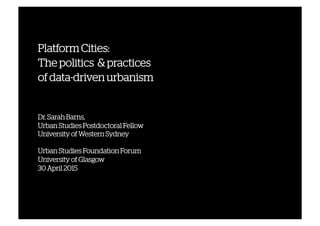 Platform Cities:
The politics & practices
of data-driven urbanism
Dr. Sarah Barns,
Urban Studies Postdoctoral Fellow
University of Western Sydney
Urban Studies Foundation Forum
University of Glasgow
30 April 2015
April 2014	
  
 