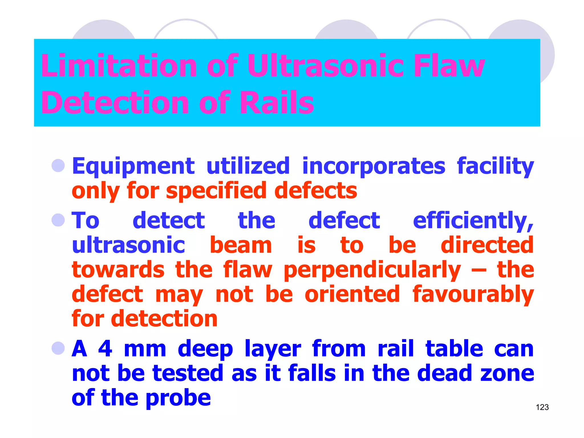 Limitation of Ultrasonic Flaw
Detection of Rails
 Equipment utilized incorporates facility
only for specified defects
 To detect the defect efficiently,
ultrasonic beam is to be directed
towards the flaw perpendicularly – the
defect may not be oriented favourably
for detection
 A 4 mm deep layer from rail table can
not be tested as it falls in the dead zone
of the probe 123
 