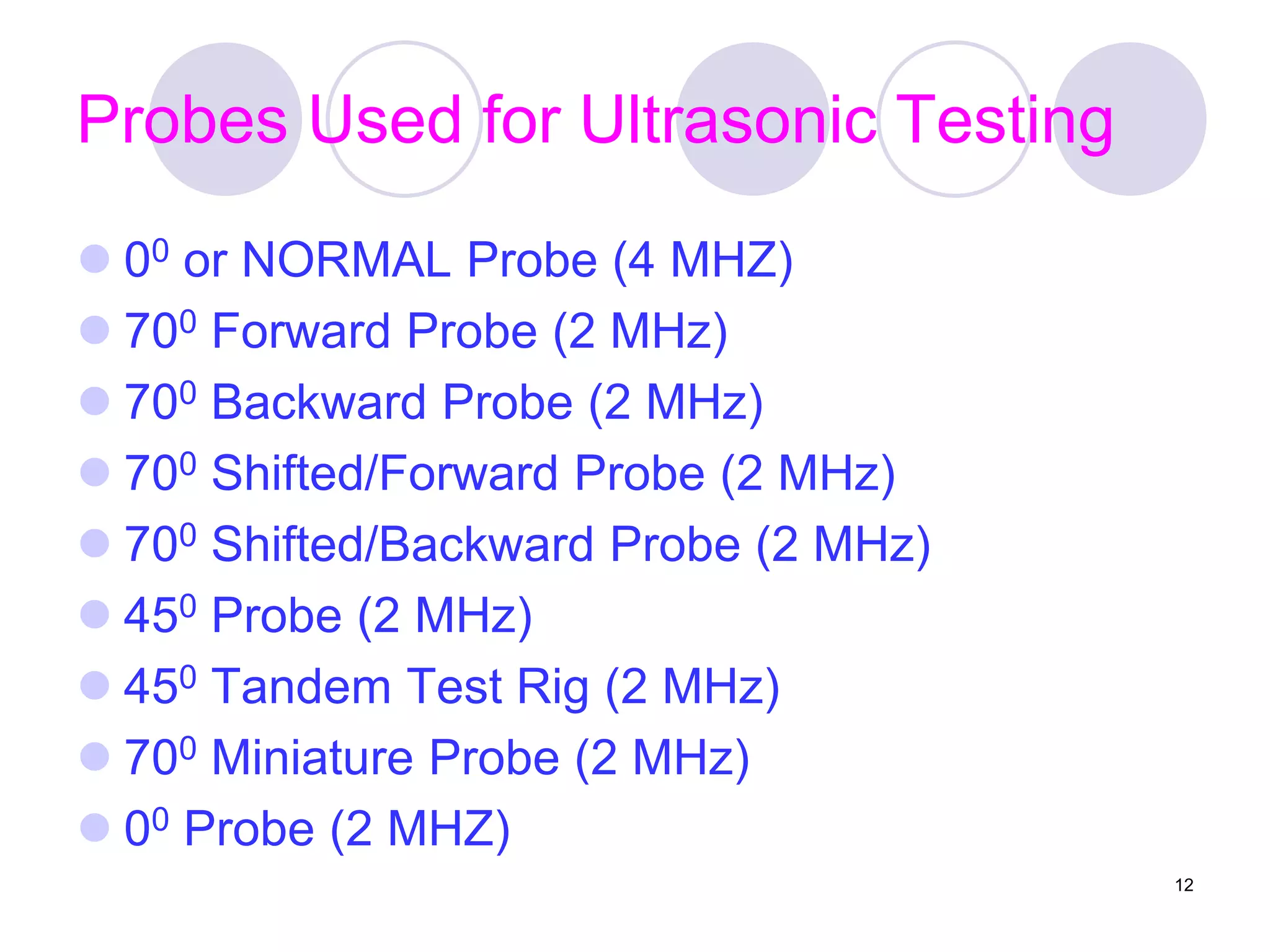 Probes Used for Ultrasonic Testing
 00 or NORMAL Probe (4 MHZ)
 700 Forward Probe (2 MHz)
 700 Backward Probe (2 MHz)
 700 Shifted/Forward Probe (2 MHz)
 700 Shifted/Backward Probe (2 MHz)
 450 Probe (2 MHz)
 450 Tandem Test Rig (2 MHz)
 700 Miniature Probe (2 MHz)
 00 Probe (2 MHZ)
12
 