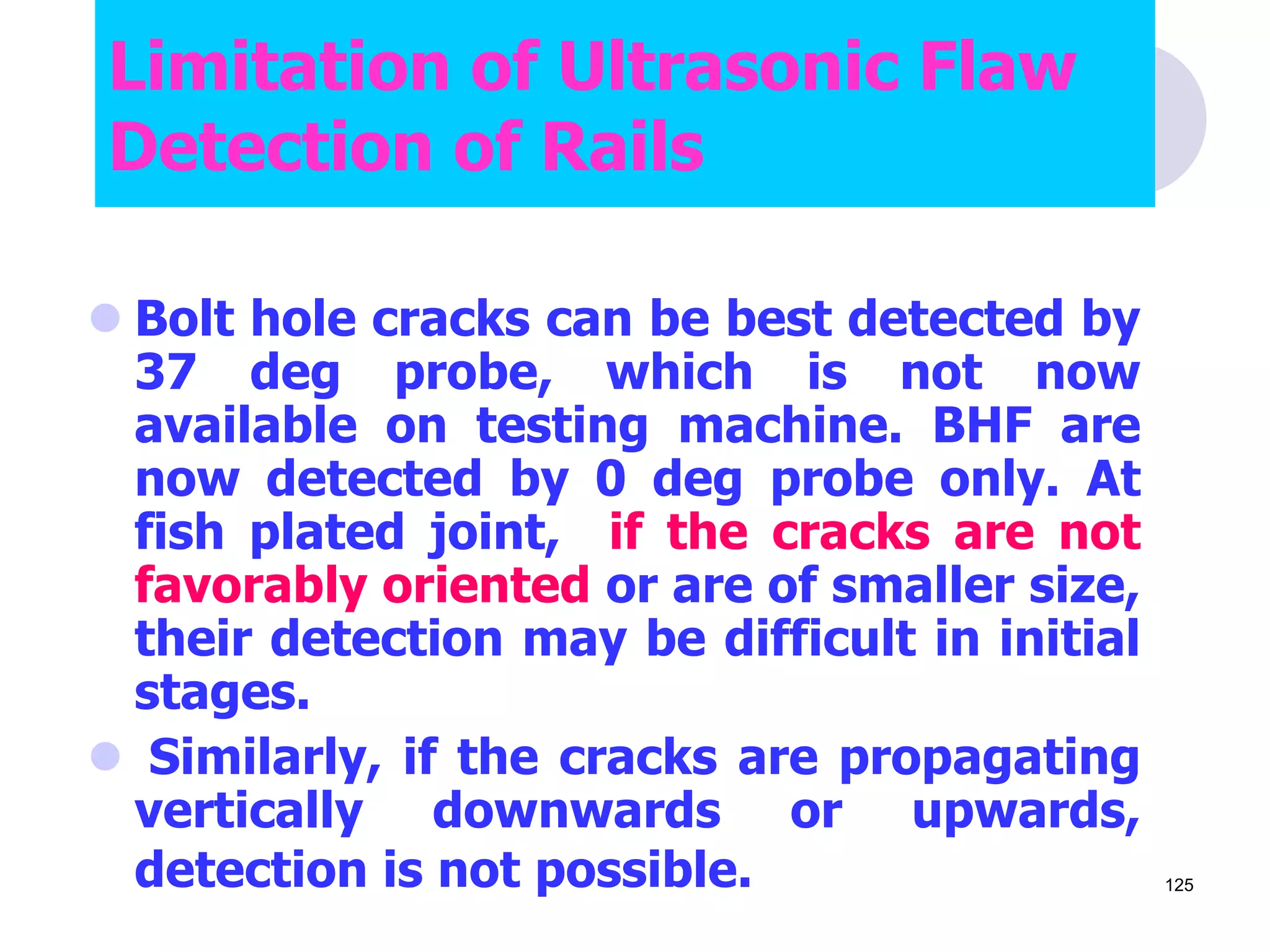  Bolt hole cracks can be best detected by
37 deg probe, which is not now
available on testing machine. BHF are
now detected by 0 deg probe only. At
fish plated joint, if the cracks are not
favorably oriented or are of smaller size,
their detection may be difficult in initial
stages.
 Similarly, if the cracks are propagating
vertically downwards or upwards,
detection is not possible.
Limitation of Ultrasonic Flaw
Detection of Rails
125
 
