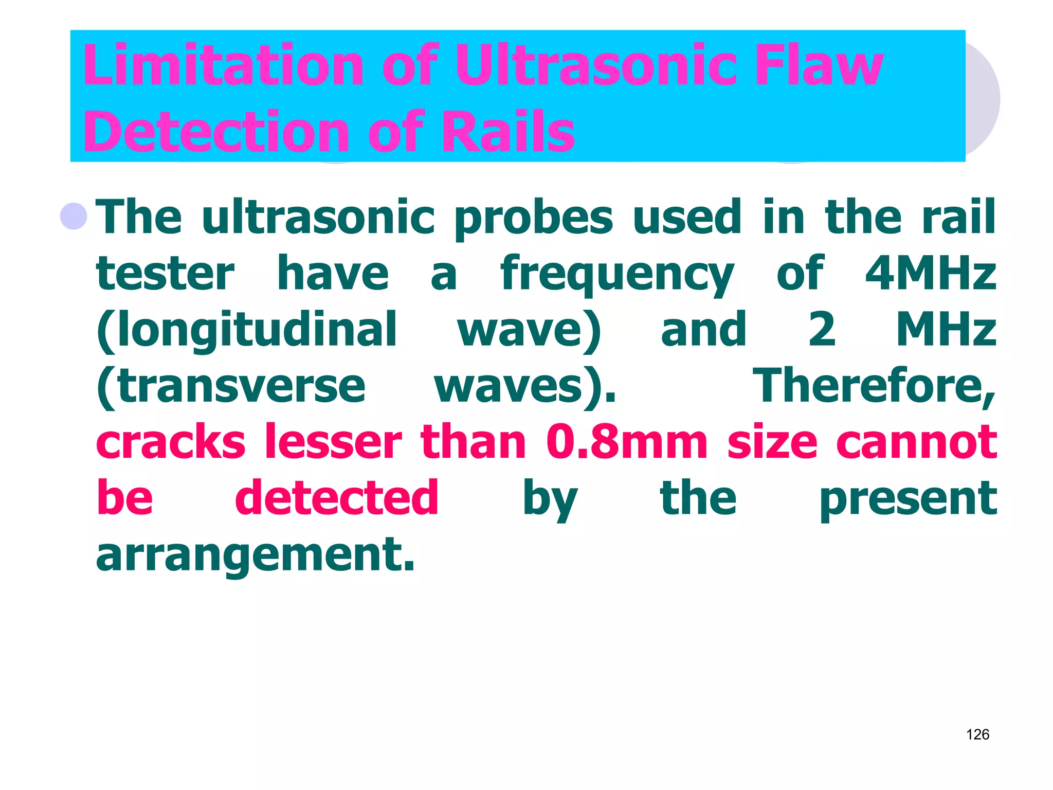 The ultrasonic probes used in the rail
tester have a frequency of 4MHz
(longitudinal wave) and 2 MHz
(transverse waves). Therefore,
cracks lesser than 0.8mm size cannot
be detected by the present
arrangement.
Limitation of Ultrasonic Flaw
Detection of Rails
126
 
