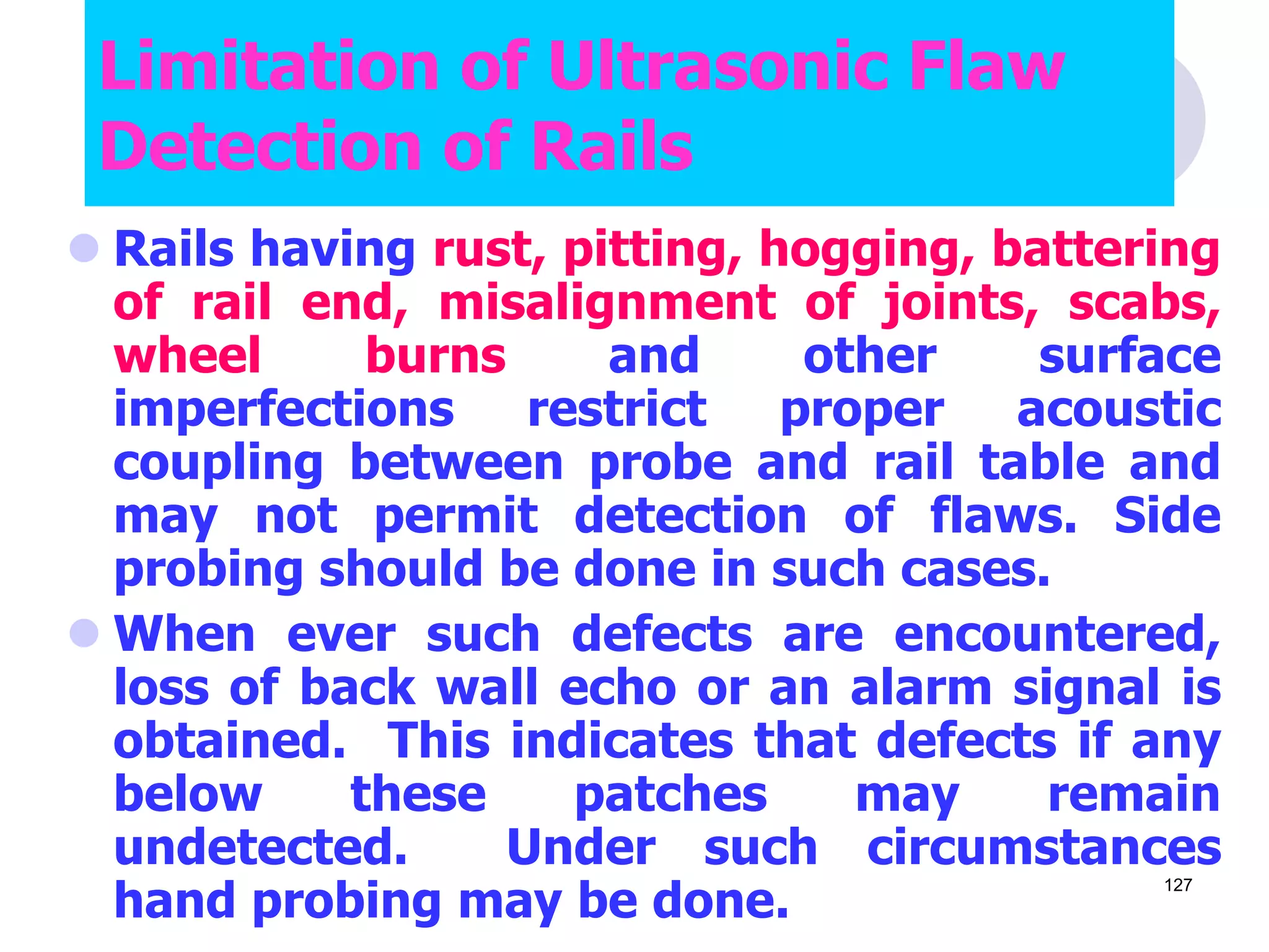  Rails having rust, pitting, hogging, battering
of rail end, misalignment of joints, scabs,
wheel burns and other surface
imperfections restrict proper acoustic
coupling between probe and rail table and
may not permit detection of flaws. Side
probing should be done in such cases.
 When ever such defects are encountered,
loss of back wall echo or an alarm signal is
obtained. This indicates that defects if any
below these patches may remain
undetected. Under such circumstances
hand probing may be done.
Limitation of Ultrasonic Flaw
Detection of Rails
127
 