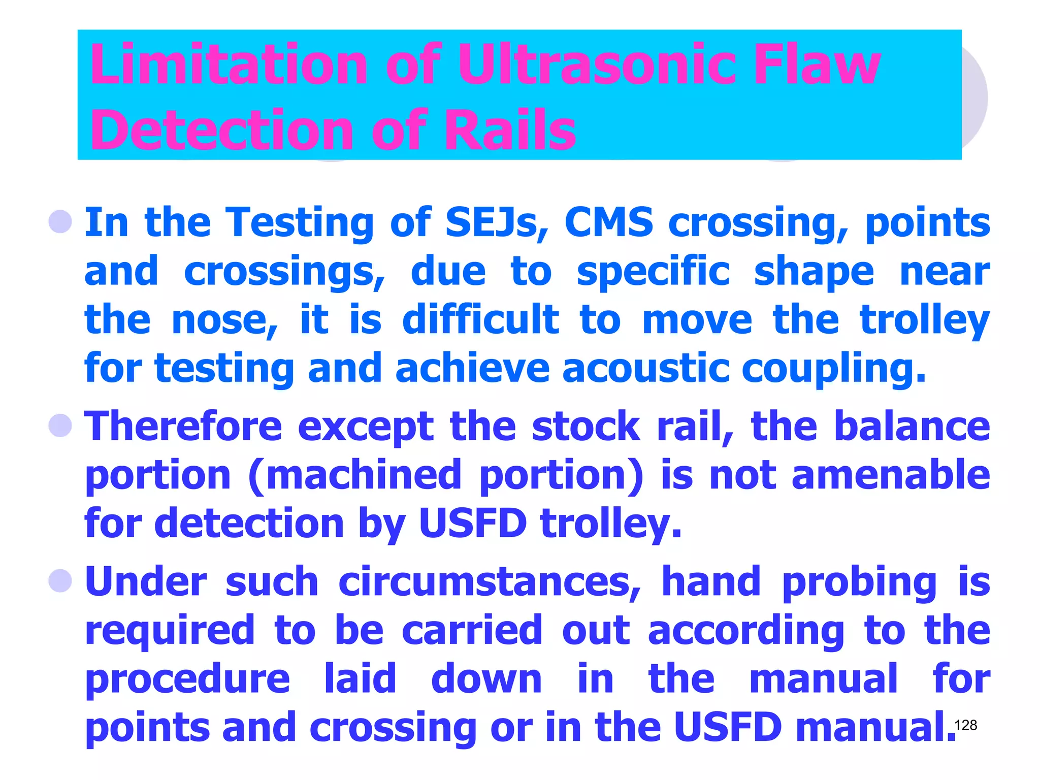  In the Testing of SEJs, CMS crossing, points
and crossings, due to specific shape near
the nose, it is difficult to move the trolley
for testing and achieve acoustic coupling.
 Therefore except the stock rail, the balance
portion (machined portion) is not amenable
for detection by USFD trolley.
 Under such circumstances, hand probing is
required to be carried out according to the
procedure laid down in the manual for
points and crossing or in the USFD manual.
Limitation of Ultrasonic Flaw
Detection of Rails
128
 