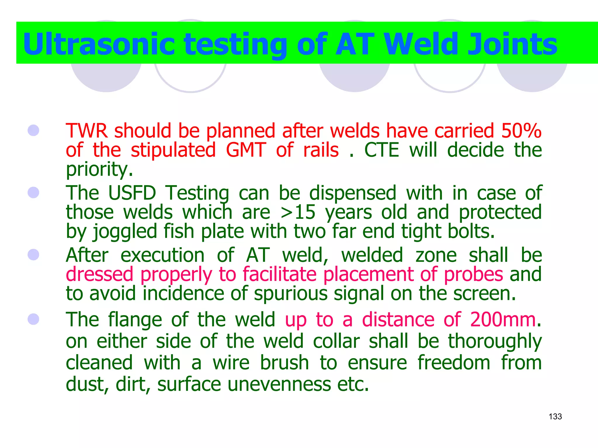  TWR should be planned after welds have carried 50%
of the stipulated GMT of rails . CTE will decide the
priority.
 The USFD Testing can be dispensed with in case of
those welds which are >15 years old and protected
by joggled fish plate with two far end tight bolts.
 After execution of AT weld, welded zone shall be
dressed properly to facilitate placement of probes and
to avoid incidence of spurious signal on the screen.
 The flange of the weld up to a distance of 200mm.
on either side of the weld collar shall be thoroughly
cleaned with a wire brush to ensure freedom from
dust, dirt, surface unevenness etc.
Ultrasonic testing of AT Weld Joints
133
 