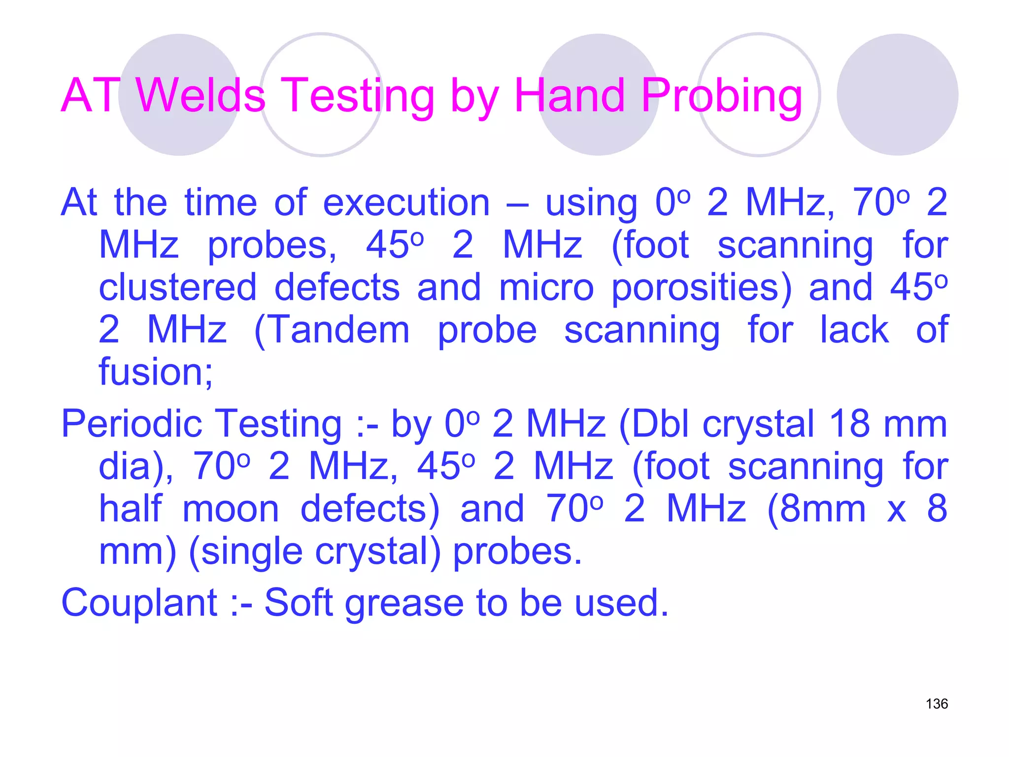 AT Welds Testing by Hand Probing
At the time of execution – using 0o 2 MHz, 70o 2
MHz probes, 45o 2 MHz (foot scanning for
clustered defects and micro porosities) and 45o
2 MHz (Tandem probe scanning for lack of
fusion;
Periodic Testing :- by 0o 2 MHz (Dbl crystal 18 mm
dia), 70o 2 MHz, 45o 2 MHz (foot scanning for
half moon defects) and 70o 2 MHz (8mm x 8
mm) (single crystal) probes.
Couplant :- Soft grease to be used.
136
 