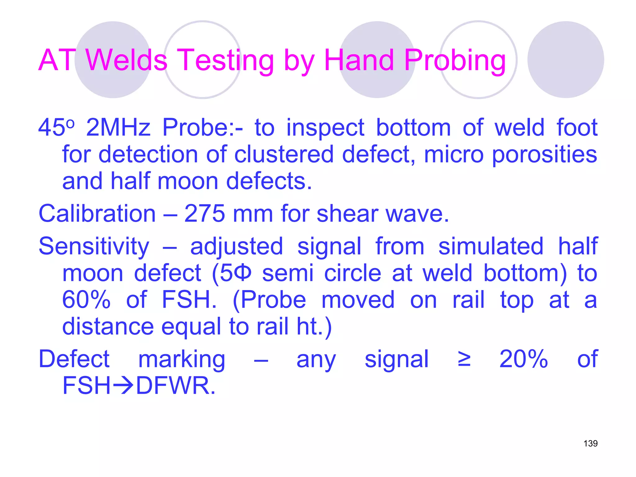 AT Welds Testing by Hand Probing
45o 2MHz Probe:- to inspect bottom of weld foot
for detection of clustered defect, micro porosities
and half moon defects.
Calibration – 275 mm for shear wave.
Sensitivity – adjusted signal from simulated half
moon defect (5Ф semi circle at weld bottom) to
60% of FSH. (Probe moved on rail top at a
distance equal to rail ht.)
Defect marking – any signal ≥ 20% of
FSHDFWR.
139
 