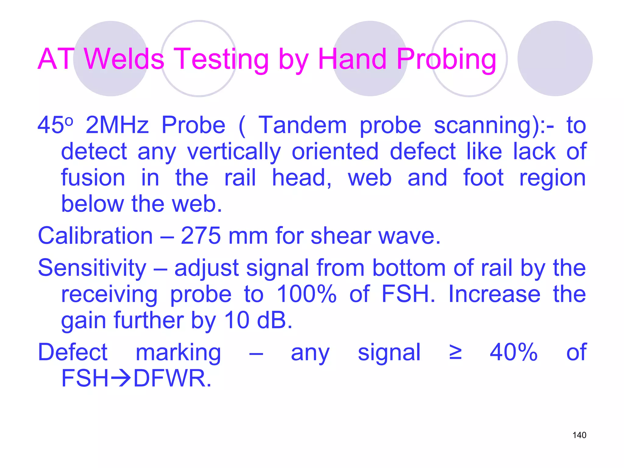 AT Welds Testing by Hand Probing
45o 2MHz Probe ( Tandem probe scanning):- to
detect any vertically oriented defect like lack of
fusion in the rail head, web and foot region
below the web.
Calibration – 275 mm for shear wave.
Sensitivity – adjust signal from bottom of rail by the
receiving probe to 100% of FSH. Increase the
gain further by 10 dB.
Defect marking – any signal ≥ 40% of
FSHDFWR.
140
 