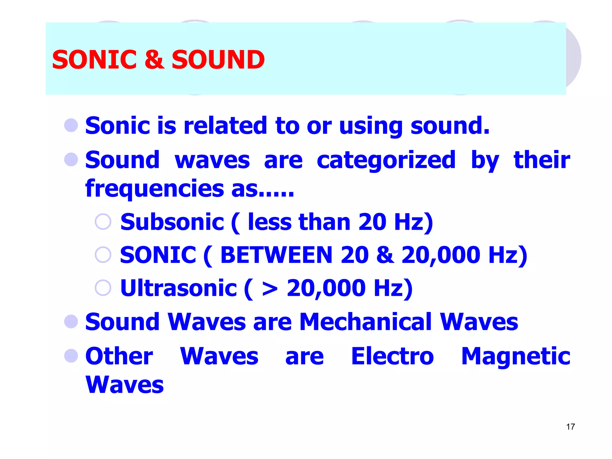 SONIC & SOUND
 Sonic is related to or using sound.
 Sound waves are categorized by their
frequencies as.....
 Subsonic ( less than 20 Hz)
 SONIC ( BETWEEN 20 & 20,000 Hz)
 Ultrasonic ( > 20,000 Hz)
 Sound Waves are Mechanical Waves
 Other Waves are Electro Magnetic
Waves
17
 
