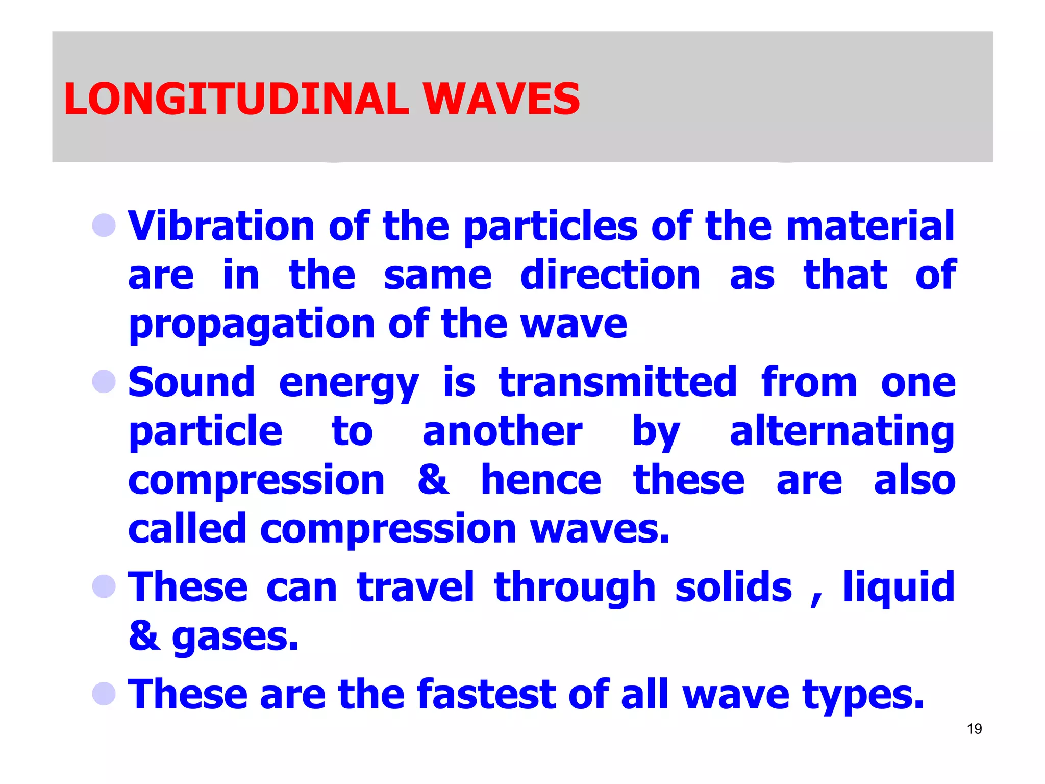 LONGITUDINAL WAVES
 Vibration of the particles of the material
are in the same direction as that of
propagation of the wave
 Sound energy is transmitted from one
particle to another by alternating
compression & hence these are also
called compression waves.
 These can travel through solids , liquid
& gases.
 These are the fastest of all wave types.
19
 
