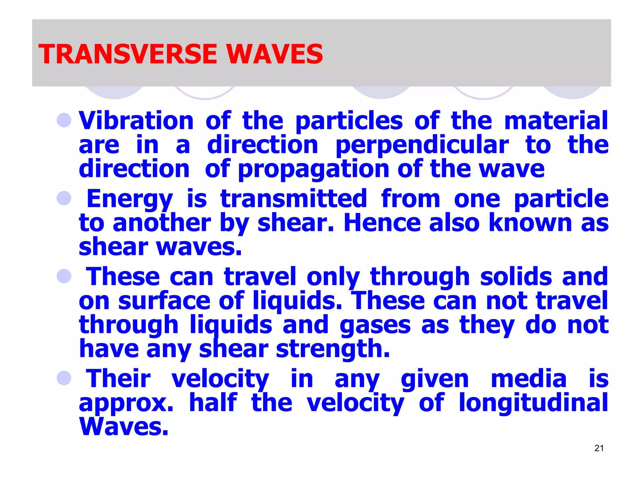 TRANSVERSE WAVES
 Vibration of the particles of the material
are in a direction perpendicular to the
direction of propagation of the wave
 Energy is transmitted from one particle
to another by shear. Hence also known as
shear waves.
 These can travel only through solids and
on surface of liquids. These can not travel
through liquids and gases as they do not
have any shear strength.
 Their velocity in any given media is
approx. half the velocity of longitudinal
Waves.
21
 