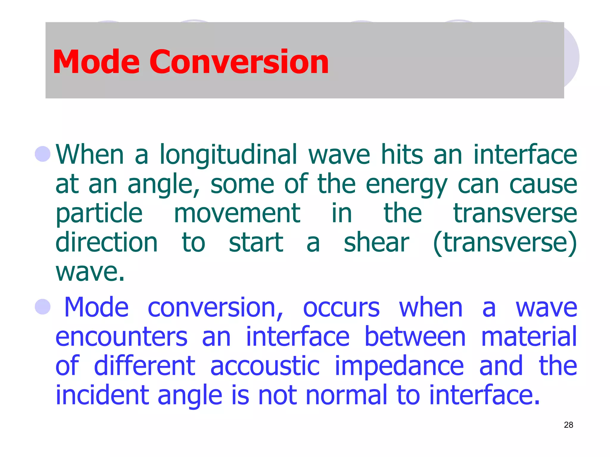 Mode Conversion
When a longitudinal wave hits an interface
at an angle, some of the energy can cause
particle movement in the transverse
direction to start a shear (transverse)
wave.
 Mode conversion, occurs when a wave
encounters an interface between material
of different accoustic impedance and the
incident angle is not normal to interface.
28
 
