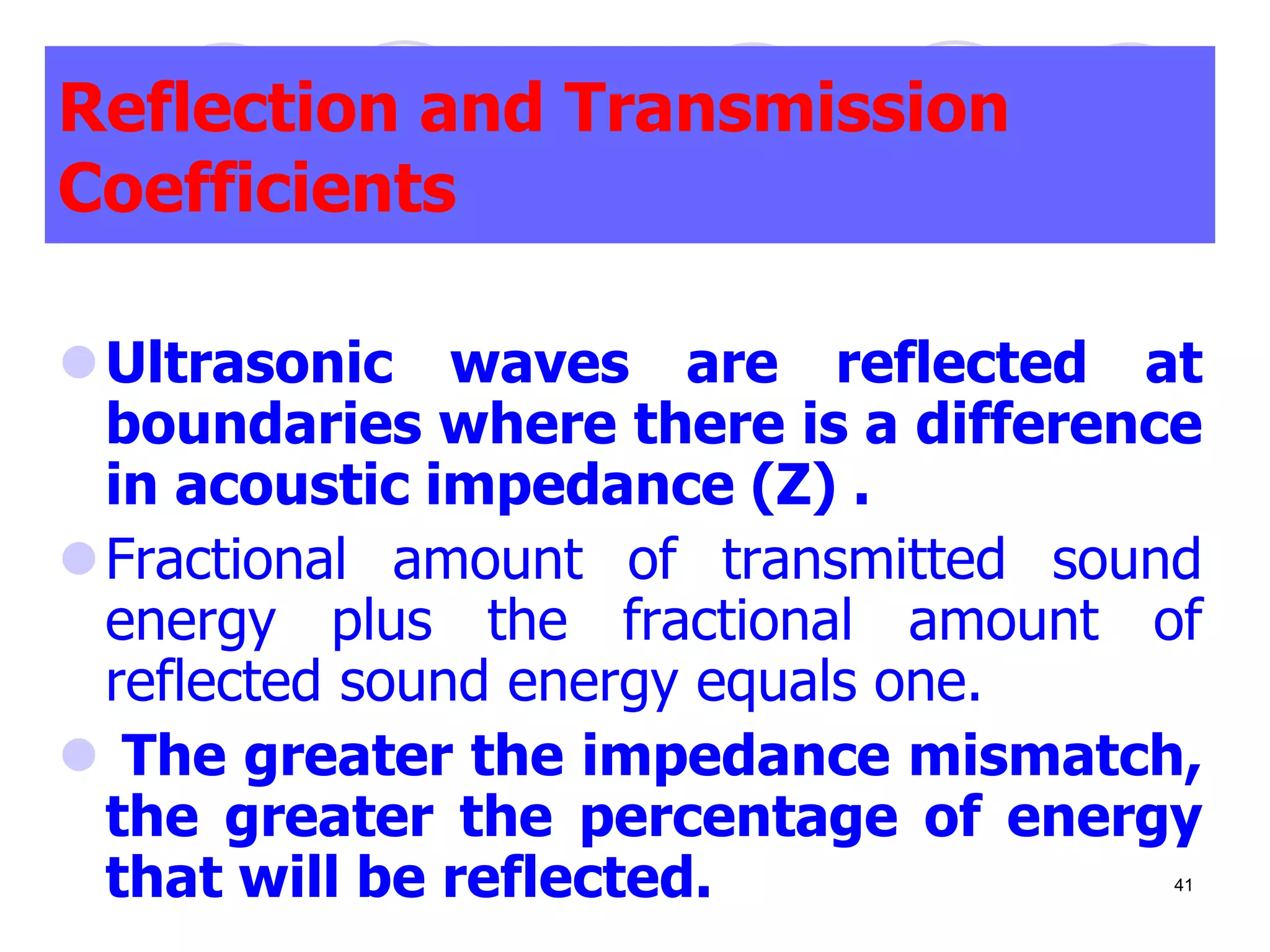 Reflection and Transmission
Coefficients
Ultrasonic waves are reflected at
boundaries where there is a difference
in acoustic impedance (Z) .
Fractional amount of transmitted sound
energy plus the fractional amount of
reflected sound energy equals one.
 The greater the impedance mismatch,
the greater the percentage of energy
that will be reflected. 41
 