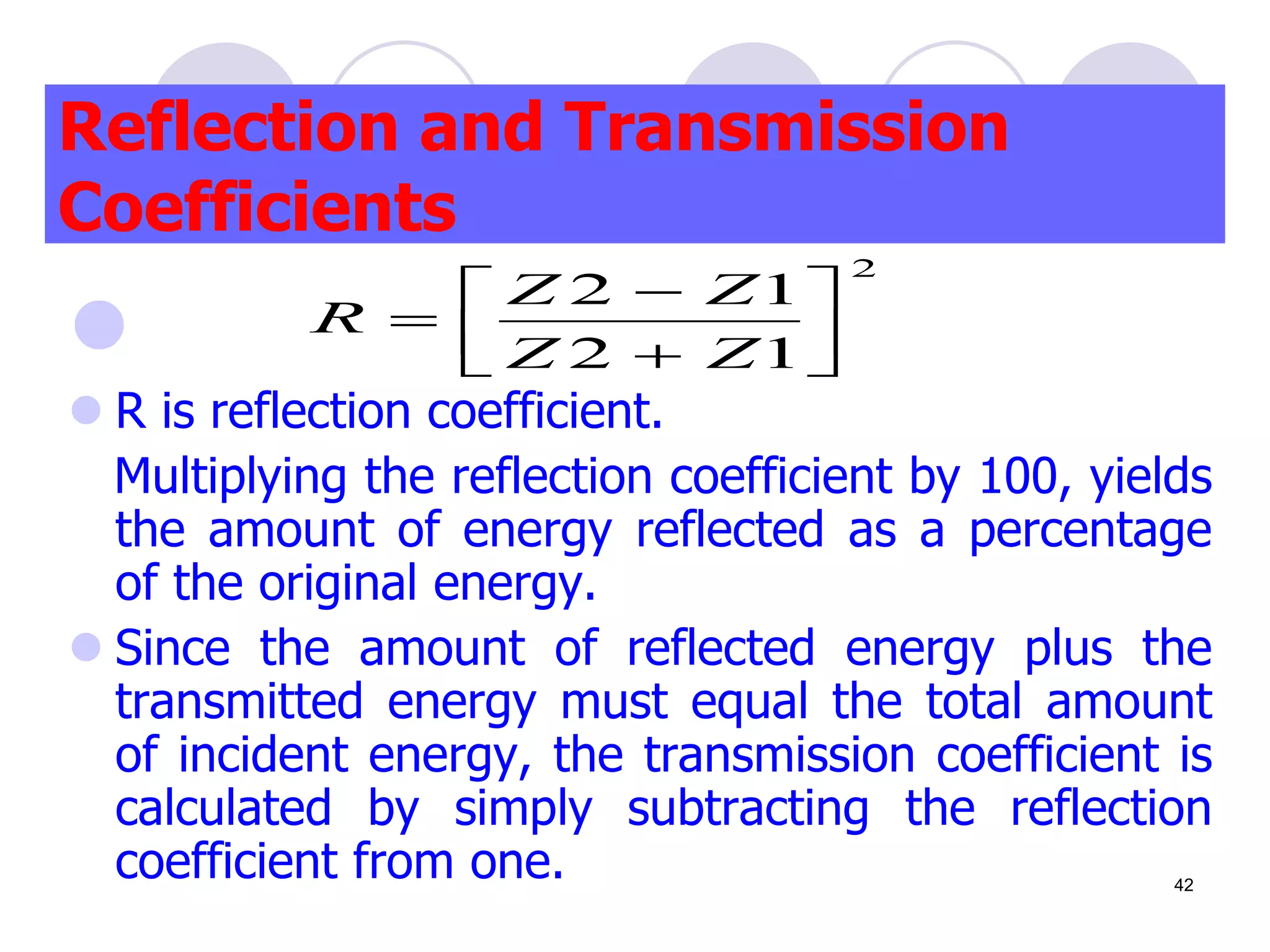 
 R is reflection coefficient.
Multiplying the reflection coefficient by 100, yields
the amount of energy reflected as a percentage
of the original energy.
 Since the amount of reflected energy plus the
transmitted energy must equal the total amount
of incident energy, the transmission coefficient is
calculated by simply subtracting the reflection
coefficient from one.
Reflection and Transmission
Coefficients
2
1
2
1
2









Z
Z
Z
Z
R
42
 