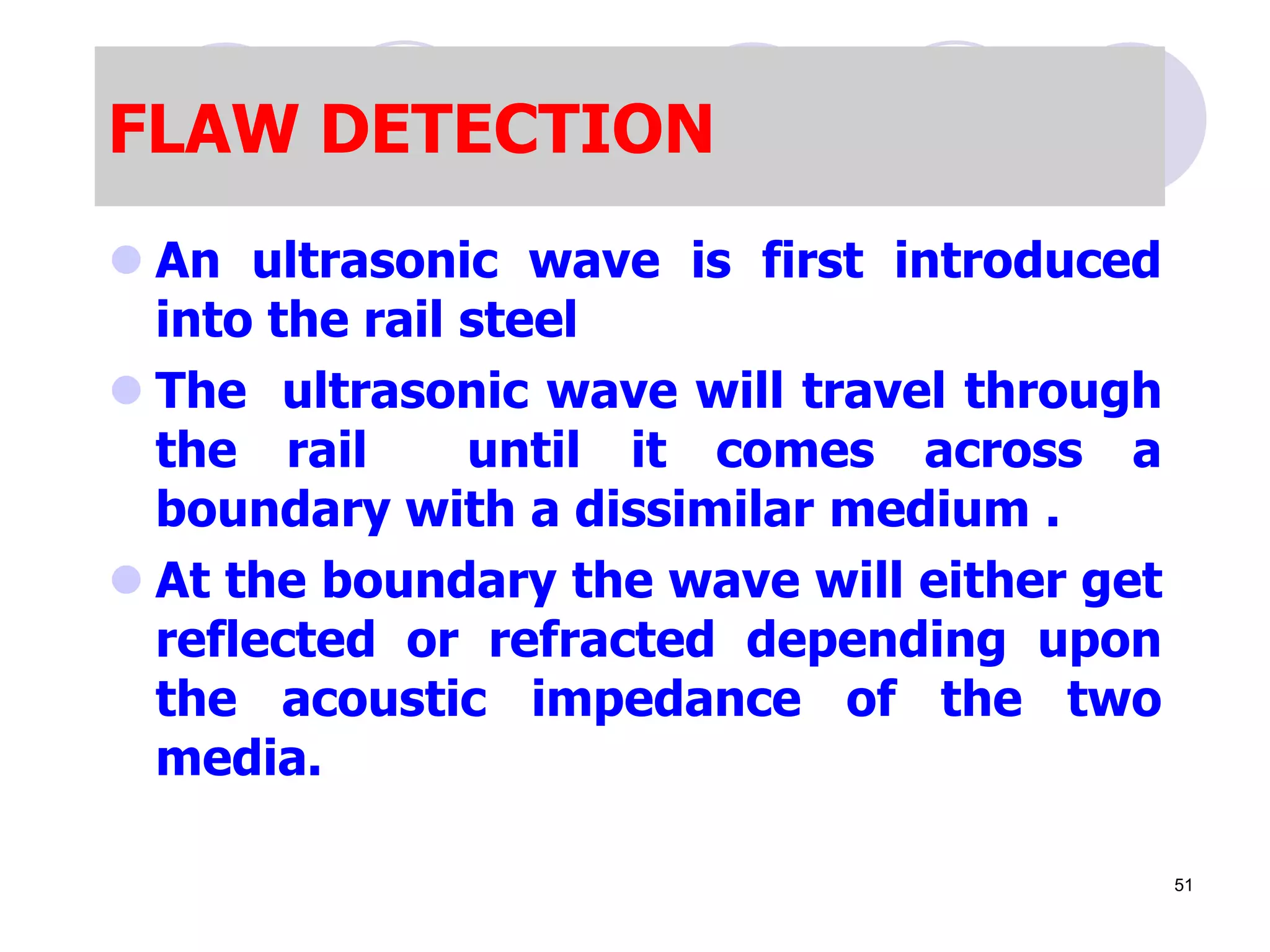 FLAW DETECTION
 An ultrasonic wave is first introduced
into the rail steel
 The ultrasonic wave will travel through
the rail until it comes across a
boundary with a dissimilar medium .
 At the boundary the wave will either get
reflected or refracted depending upon
the acoustic impedance of the two
media.
51
 