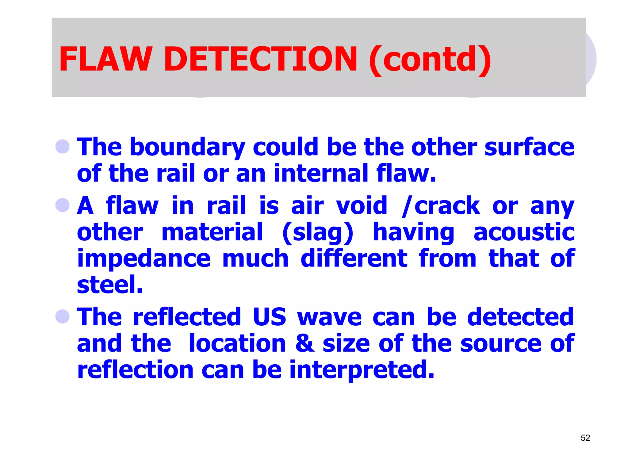 FLAW DETECTION (contd)
 The boundary could be the other surface
of the rail or an internal flaw.
 A flaw in rail is air void /crack or any
other material (slag) having acoustic
impedance much different from that of
steel.
 The reflected US wave can be detected
and the location & size of the source of
reflection can be interpreted.
52
 