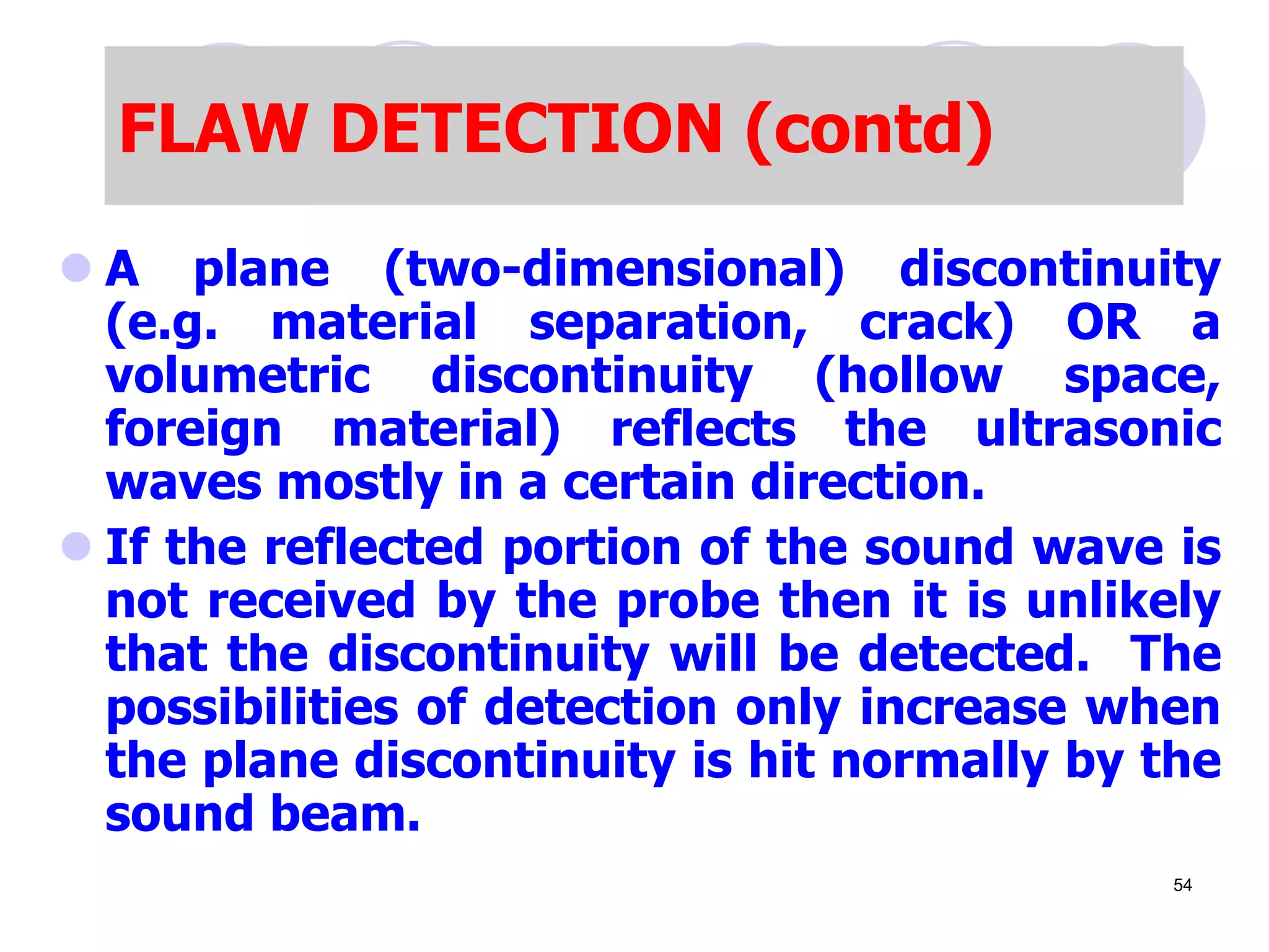  A plane (two-dimensional) discontinuity
(e.g. material separation, crack) OR a
volumetric discontinuity (hollow space,
foreign material) reflects the ultrasonic
waves mostly in a certain direction.
 If the reflected portion of the sound wave is
not received by the probe then it is unlikely
that the discontinuity will be detected. The
possibilities of detection only increase when
the plane discontinuity is hit normally by the
sound beam.
FLAW DETECTION (contd)
54
 