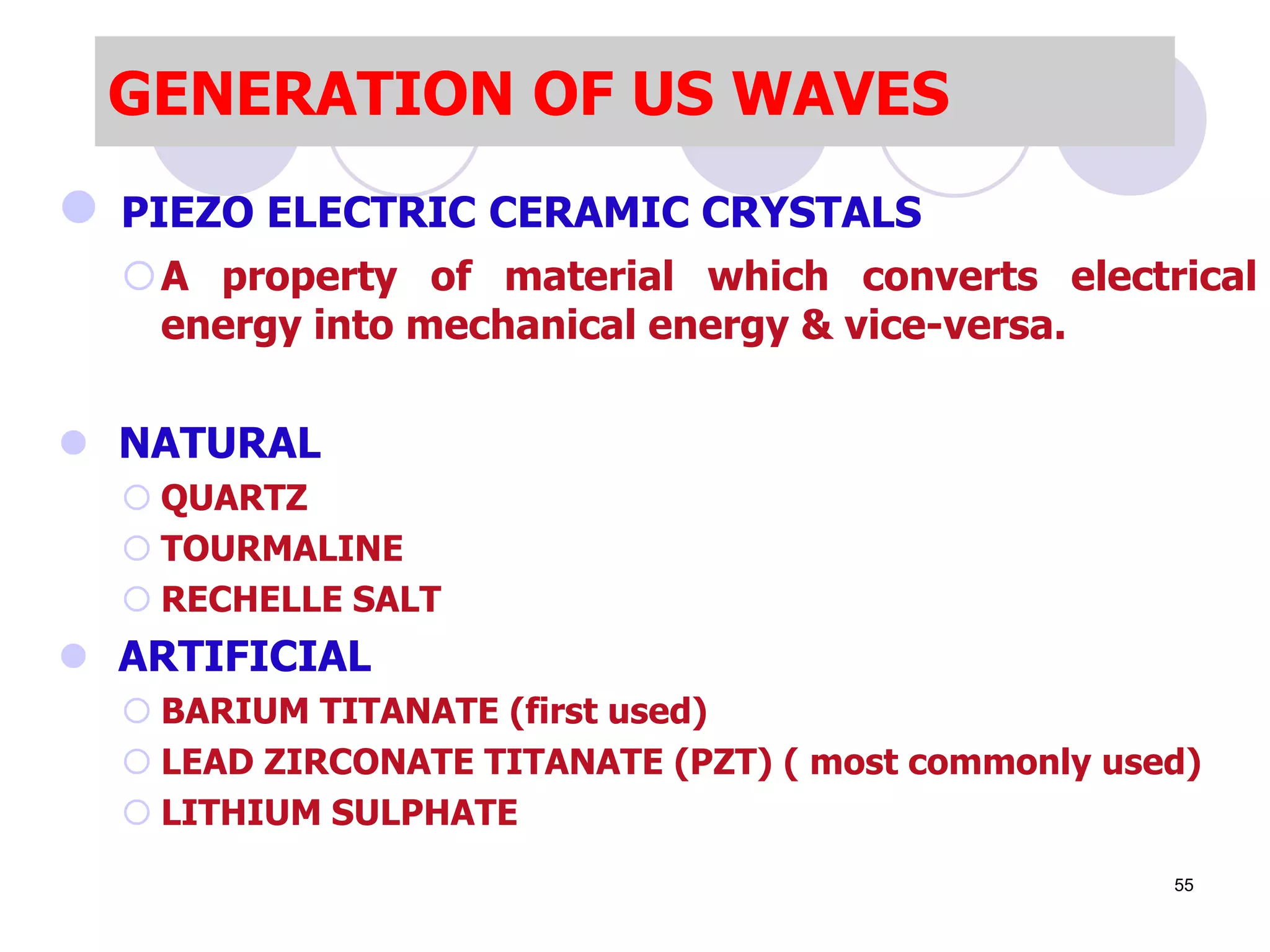 GENERATION OF US WAVES
 PIEZO ELECTRIC CERAMIC CRYSTALS
A property of material which converts electrical
energy into mechanical energy & vice-versa.
 NATURAL
 QUARTZ
 TOURMALINE
 RECHELLE SALT
 ARTIFICIAL
 BARIUM TITANATE (first used)
 LEAD ZIRCONATE TITANATE (PZT) ( most commonly used)
 LITHIUM SULPHATE
55
 