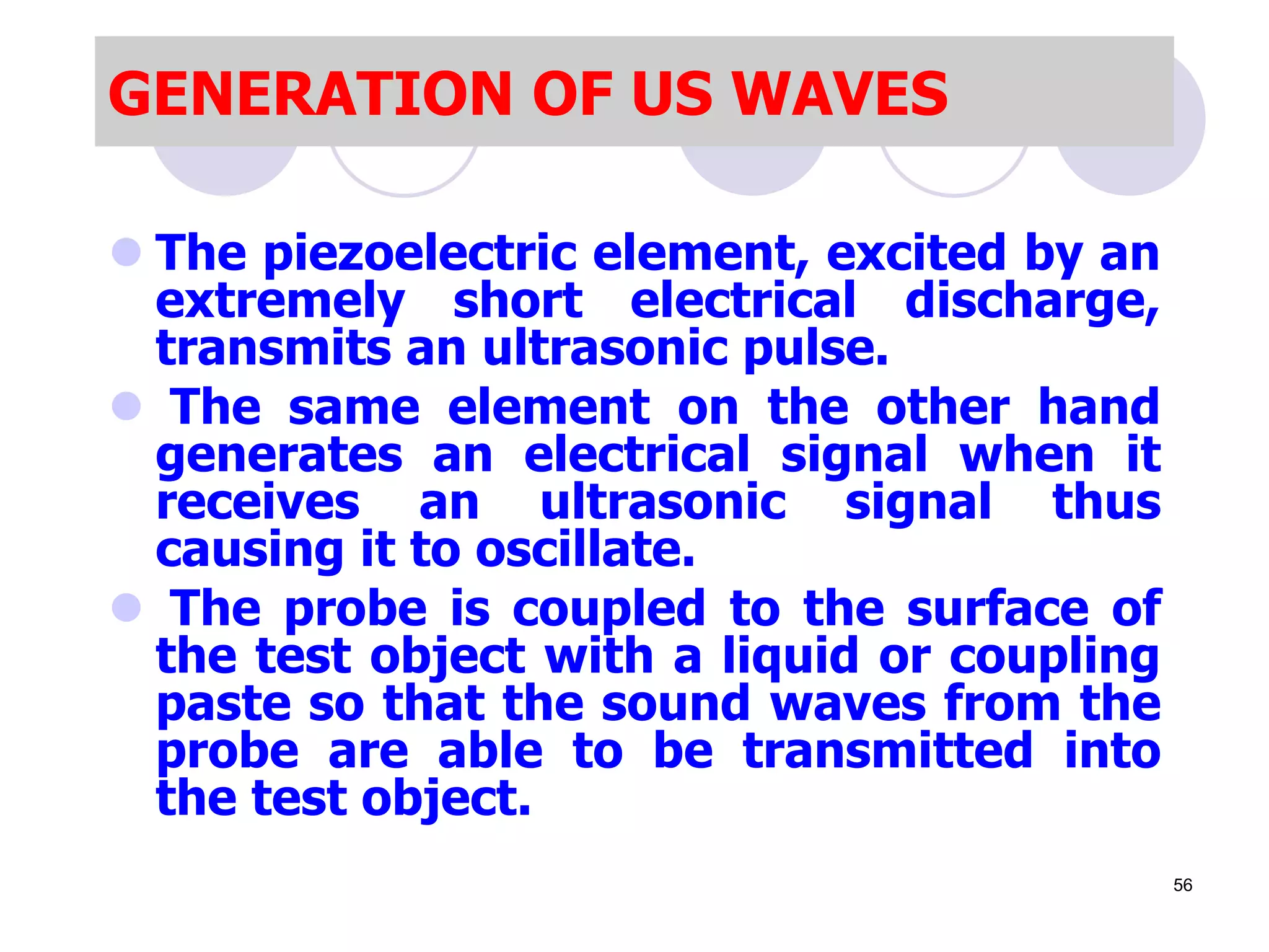  The piezoelectric element, excited by an
extremely short electrical discharge,
transmits an ultrasonic pulse.
 The same element on the other hand
generates an electrical signal when it
receives an ultrasonic signal thus
causing it to oscillate.
 The probe is coupled to the surface of
the test object with a liquid or coupling
paste so that the sound waves from the
probe are able to be transmitted into
the test object.
GENERATION OF US WAVES
56
 
