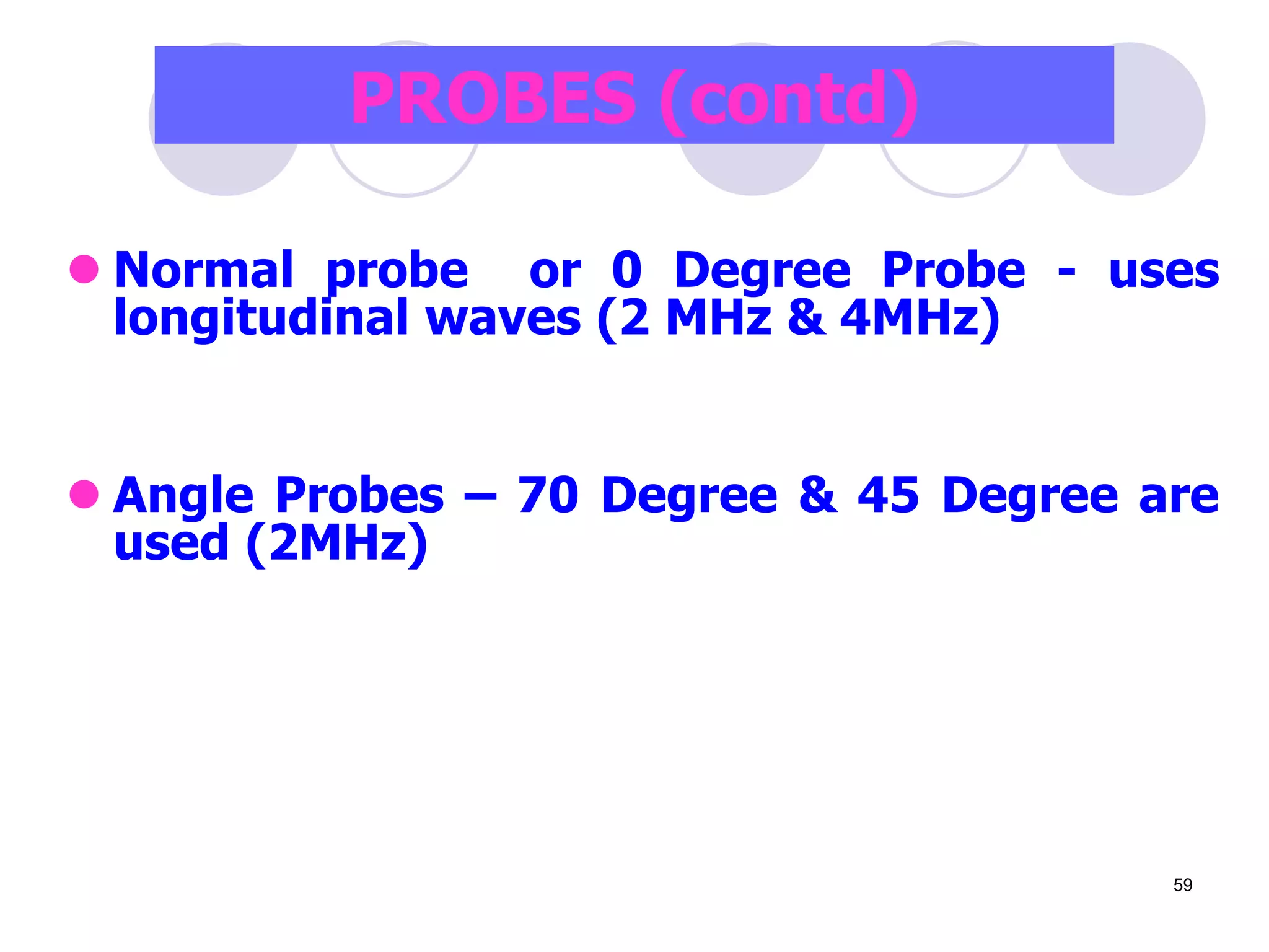  Normal probe or 0 Degree Probe - uses
longitudinal waves (2 MHz & 4MHz)
 Angle Probes – 70 Degree & 45 Degree are
used (2MHz)
PROBES (contd)
59
 