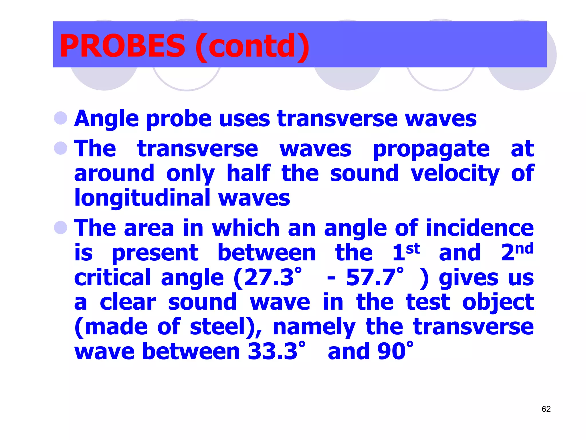 PROBES (contd)
 Angle probe uses transverse waves
 The transverse waves propagate at
around only half the sound velocity of
longitudinal waves
 The area in which an angle of incidence
is present between the 1st and 2nd
critical angle (27.3° - 57.7°) gives us
a clear sound wave in the test object
(made of steel), namely the transverse
wave between 33.3° and 90°
62
 