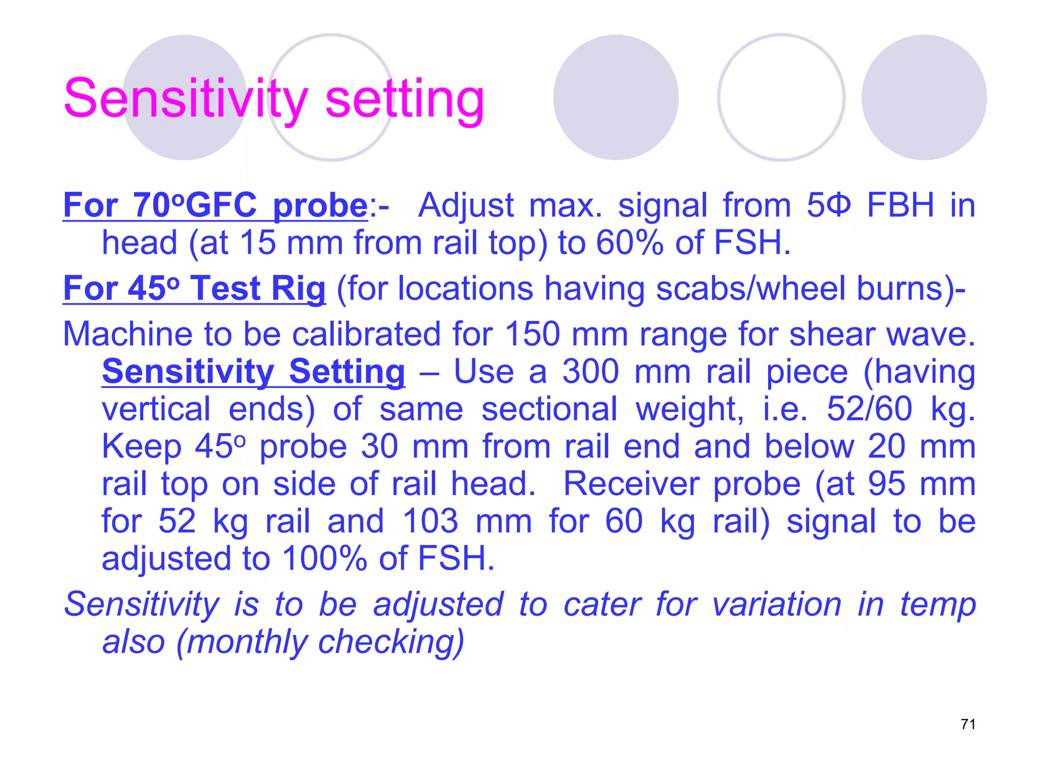 Sensitivity setting
For 70oGFC probe:- Adjust max. signal from 5Ф FBH in
head (at 15 mm from rail top) to 60% of FSH.
For 45o Test Rig (for locations having scabs/wheel burns)-
Machine to be calibrated for 150 mm range for shear wave.
Sensitivity Setting – Use a 300 mm rail piece (having
vertical ends) of same sectional weight, i.e. 52/60 kg.
Keep 45o probe 30 mm from rail end and below 20 mm
rail top on side of rail head. Receiver probe (at 95 mm
for 52 kg rail and 103 mm for 60 kg rail) signal to be
adjusted to 100% of FSH.
Sensitivity is to be adjusted to cater for variation in temp
also (monthly checking)
71
 