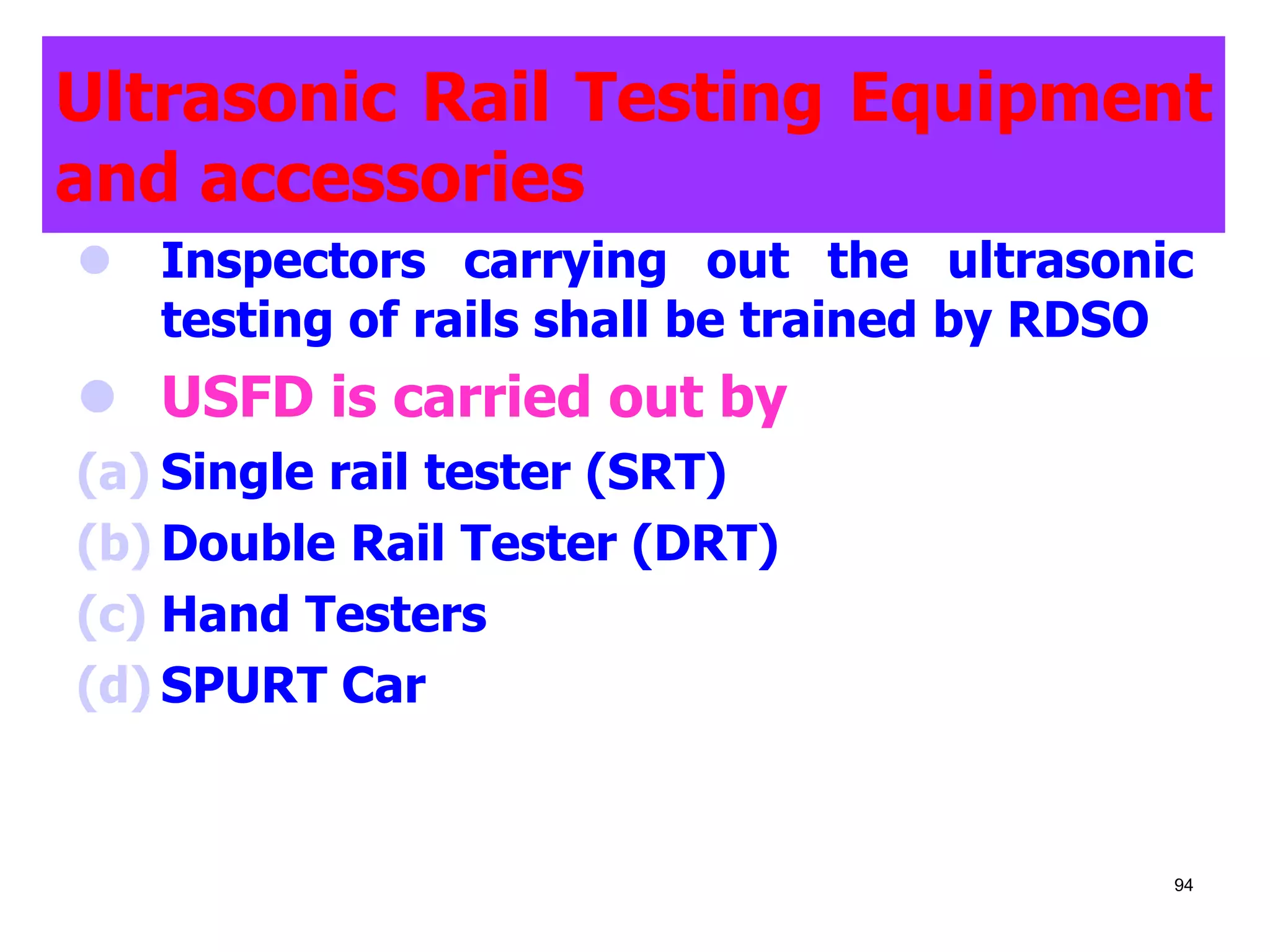 Ultrasonic Rail Testing Equipment
and accessories
 Inspectors carrying out the ultrasonic
testing of rails shall be trained by RDSO
 USFD is carried out by
(a) Single rail tester (SRT)
(b) Double Rail Tester (DRT)
(c) Hand Testers
(d) SPURT Car
94
 