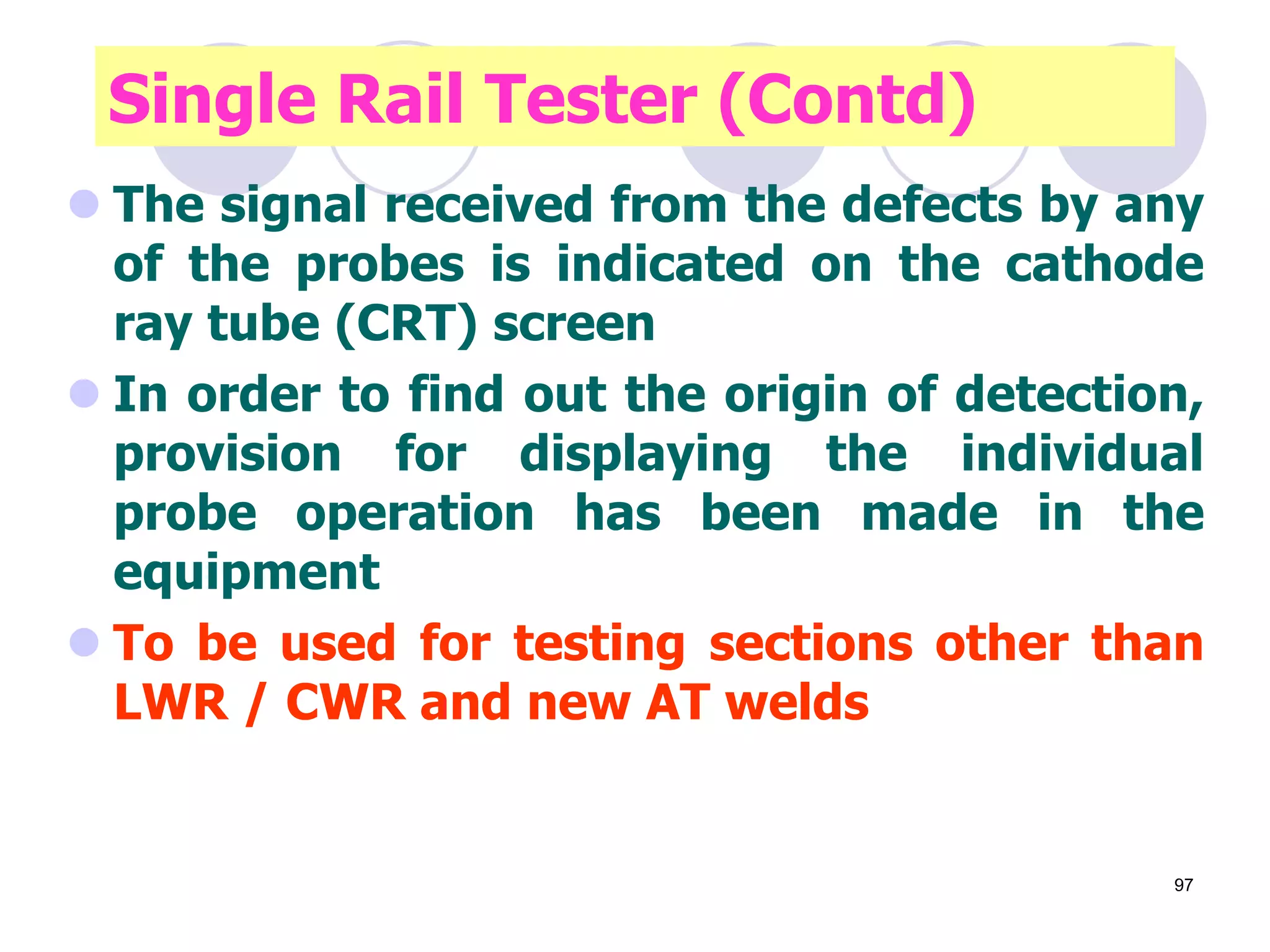 Contd…
 The signal received from the defects by any
of the probes is indicated on the cathode
ray tube (CRT) screen
 In order to find out the origin of detection,
provision for displaying the individual
probe operation has been made in the
equipment
 To be used for testing sections other than
LWR / CWR and new AT welds
Single Rail Tester (Contd)
97
 