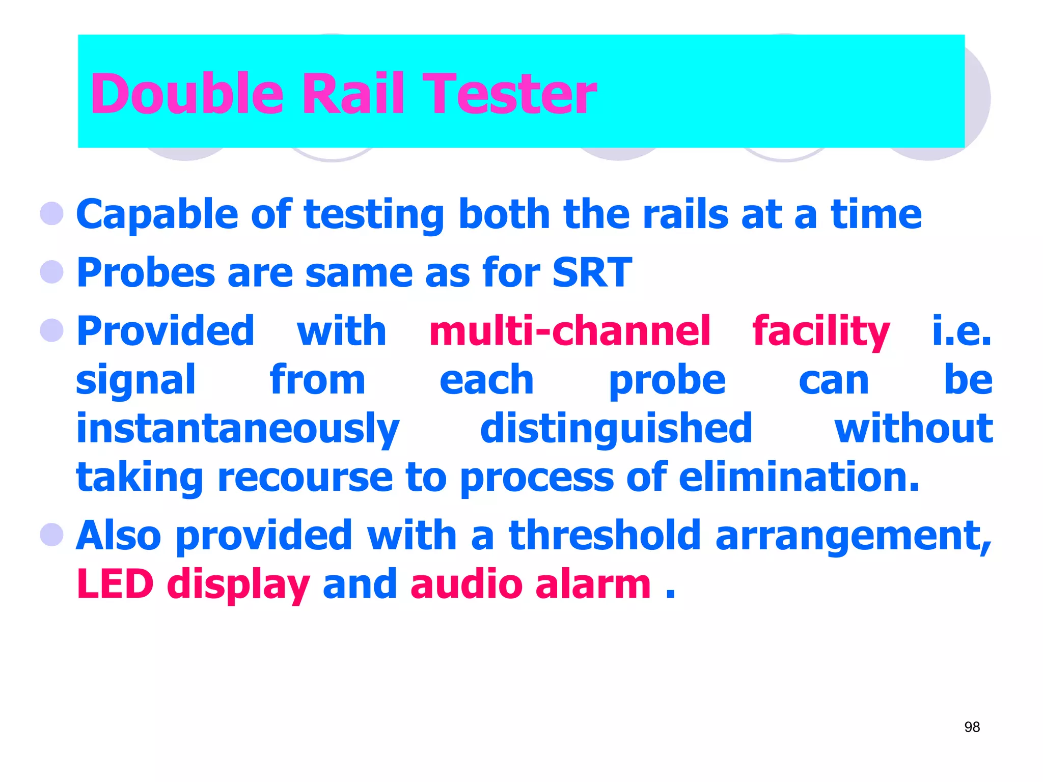 Double Rail Tester
 Capable of testing both the rails at a time
 Probes are same as for SRT
 Provided with multi-channel facility i.e.
signal from each probe can be
instantaneously distinguished without
taking recourse to process of elimination.
 Also provided with a threshold arrangement,
LED display and audio alarm .
98
 