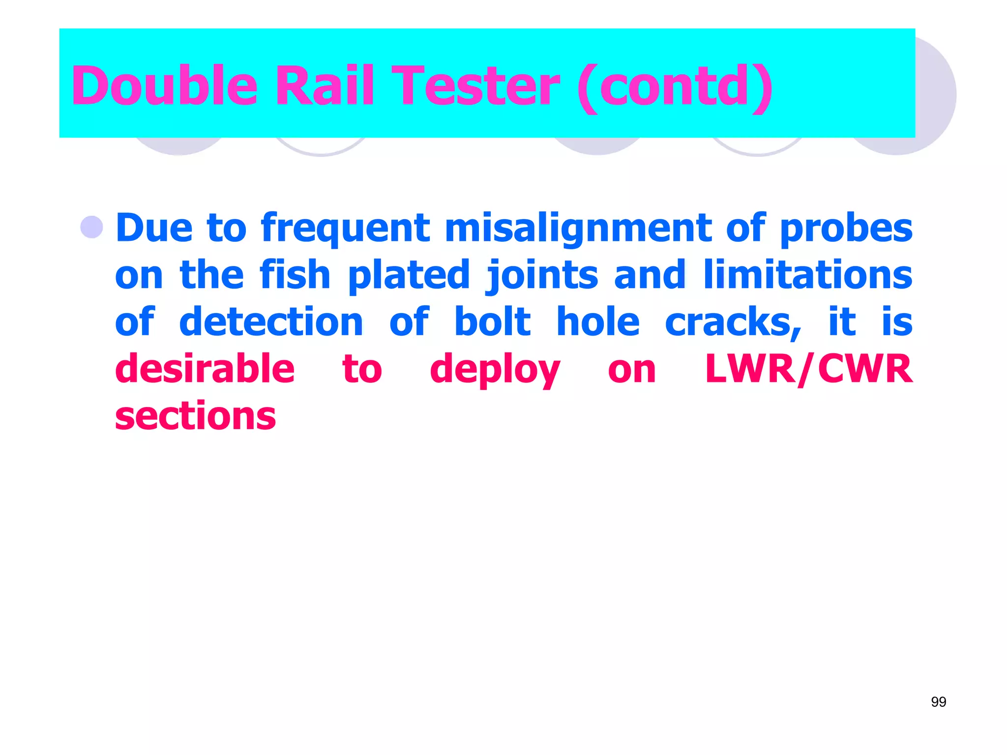  Due to frequent misalignment of probes
on the fish plated joints and limitations
of detection of bolt hole cracks, it is
desirable to deploy on LWR/CWR
sections
Double Rail Tester (contd)
99
 